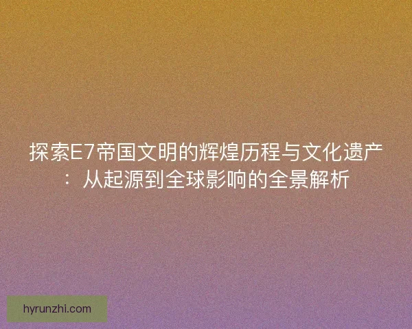 探索E7帝国文明的辉煌历程与文化遗产：从起源到全球影响的全景解析