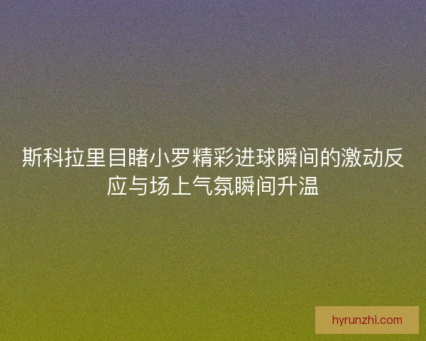 斯科拉里目睹小罗精彩进球瞬间的激动反应与场上气氛瞬间升温