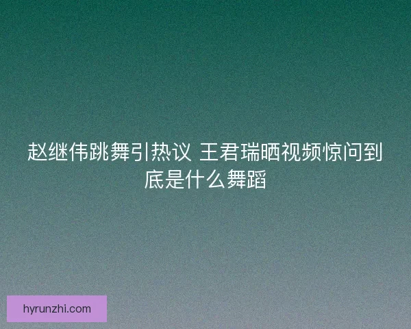 赵继伟跳舞引热议 王君瑞晒视频惊问到底是什么舞蹈 赵继伟跳舞引热议 王君瑞晒视频惊问到底是什么舞蹈