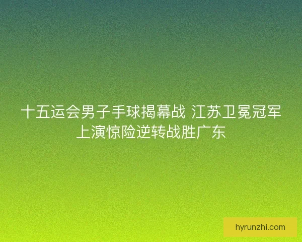 十五运会男子手球揭幕战 江苏卫冕冠军上演惊险逆转战胜广东