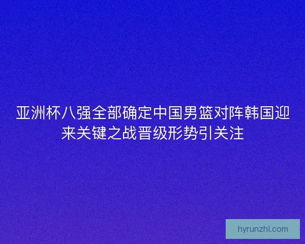 亚洲杯八强全部确定中国男篮对阵韩国迎来关键之战晋级形势引关注 亚洲杯八强全部确定中国男篮对阵韩国迎来关键之战晋级形势引关注
