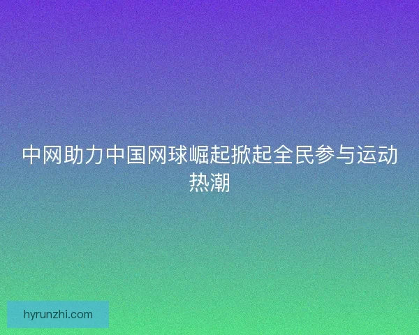 中网助力中国网球崛起掀起全民参与运动热潮