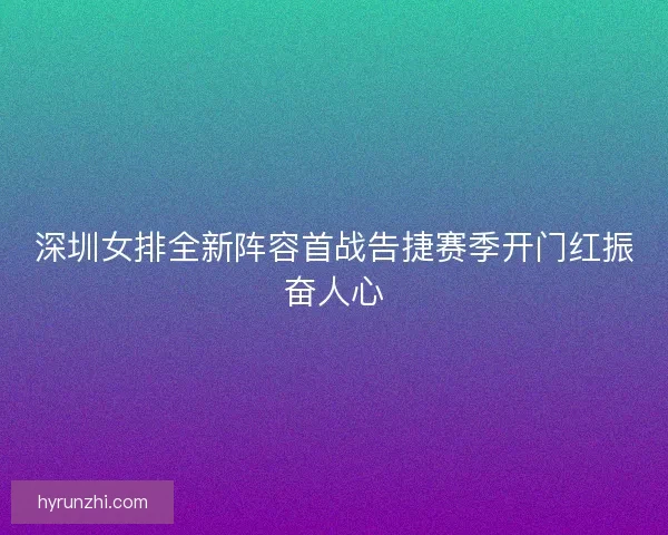 深圳女排全新阵容首战告捷赛季开门红振奋人心 深圳女排全新阵容首战告捷赛季开门红振奋人心