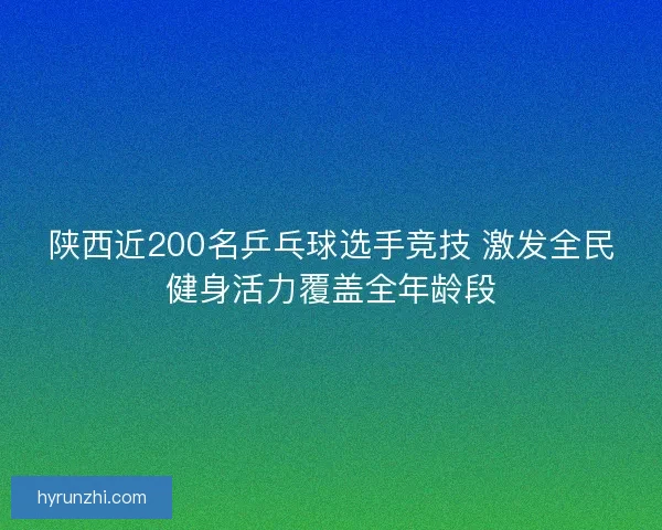 陕西近200名乒乓球选手竞技 激发全民健身活力覆盖全年龄段 陕西近200名乒乓球选手竞技 激发全民健身活力覆盖全年龄段