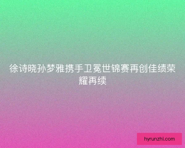 徐诗晓孙梦雅携手卫冕世锦赛再创佳绩荣耀再续