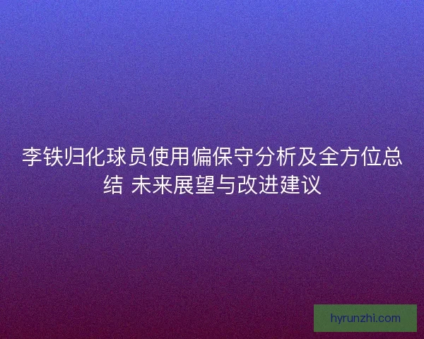 李铁归化球员使用偏保守分析及全方位总结 未来展望与改进建议