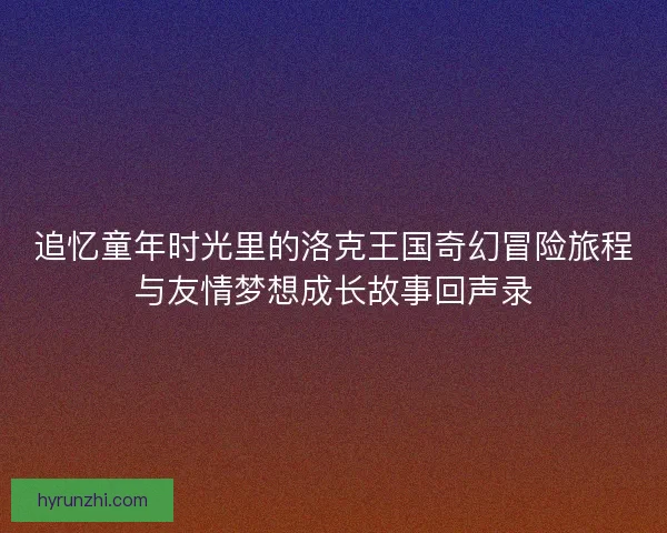 追忆童年时光里的洛克王国奇幻冒险旅程与友情梦想成长故事回声录 追忆童年时光里的洛克王国奇幻冒险旅程与友情梦想成长故事回声录