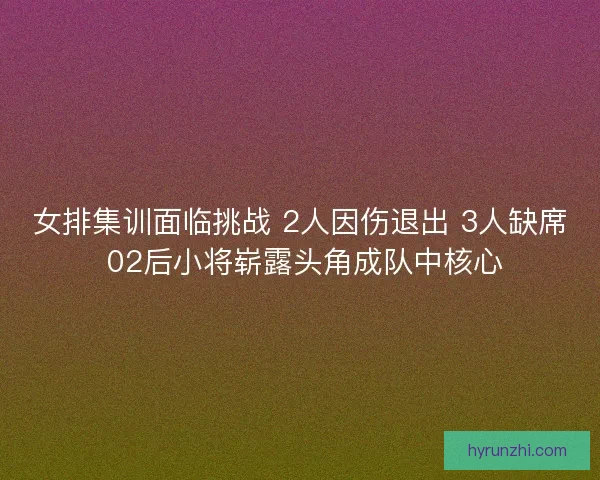 女排集训面临挑战 2人因伤退出 3人缺席 02后小将崭露头角成队中核心 女排集训面临挑战 2人因伤退出 3人缺席 02后小将崭露头角成队中核心