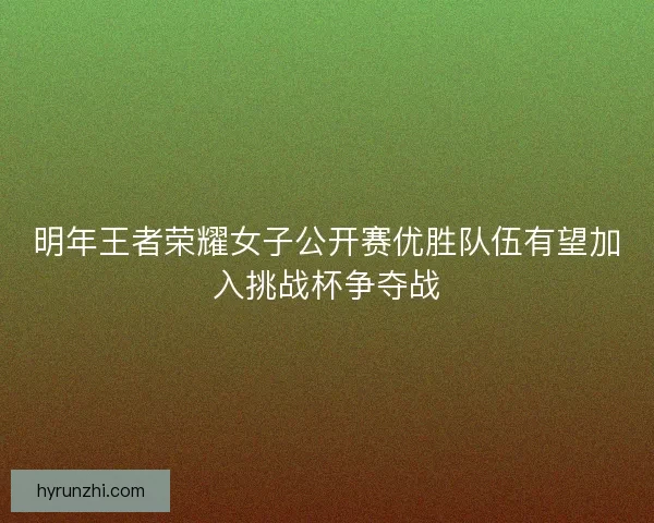 明年王者荣耀女子公开赛优胜队伍有望加入挑战杯争夺战