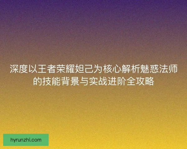 深度以王者荣耀妲己为核心解析魅惑法师的技能背景与实战进阶全攻略