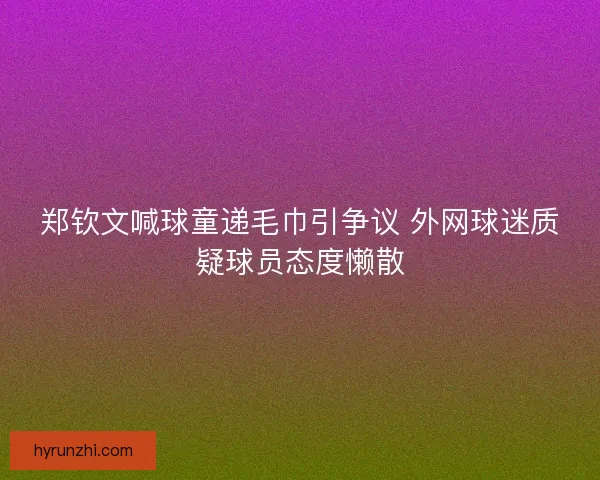 郑钦文喊球童递毛巾引争议 外网球迷质疑球员态度懒散