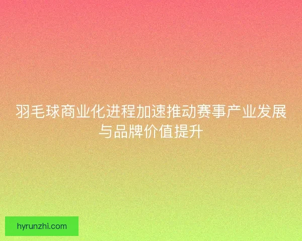 羽毛球商业化进程加速推动赛事产业发展与品牌价值提升