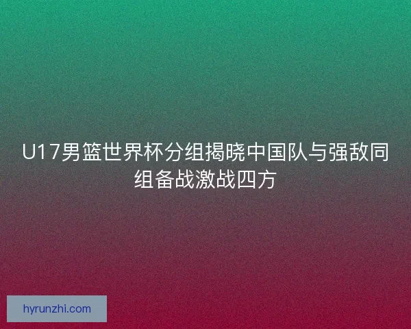 U17男篮世界杯分组揭晓中国队与强敌同组备战激战四方 U17男篮世界杯分组揭晓中国队与强敌同组备战激战四方