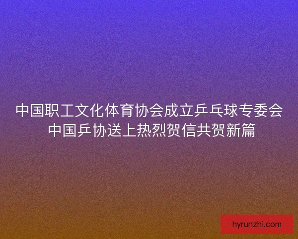 中国职工文化体育协会成立乒乓球专委会 中国乒协送上热烈贺信共贺新篇 中国职工文化体育协会成立乒乓球专委会 中国乒协送上热烈贺信共贺新篇