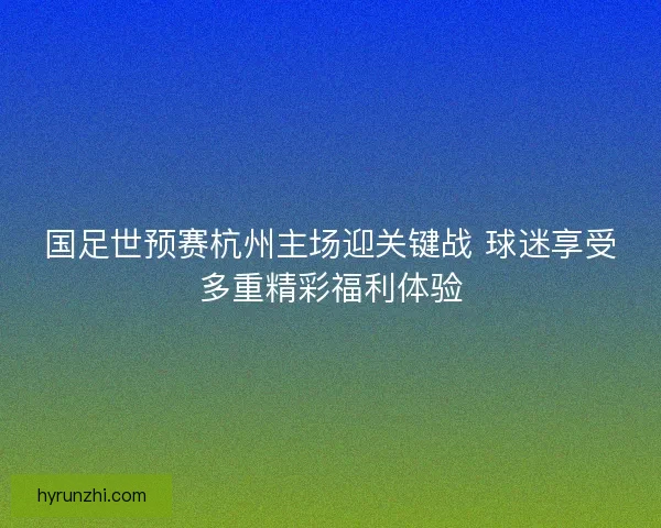 国足世预赛杭州主场迎关键战 球迷享受多重精彩福利体验 国足世预赛杭州主场迎关键战 球迷享受多重精彩福利体验