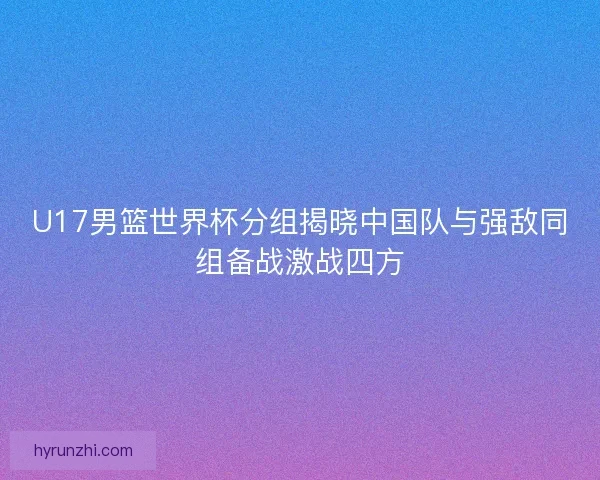 U17男篮世界杯分组揭晓中国队与强敌同组备战激战四方 U17男篮世界杯分组揭晓中国队与强敌同组备战激战四方