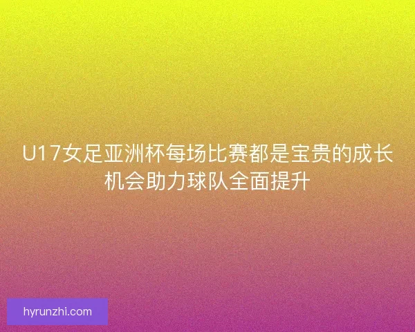 U17女足亚洲杯每场比赛都是宝贵的成长机会助力球队全面提升 U17女足亚洲杯每场比赛都是宝贵的成长机会助力球队全面提升
